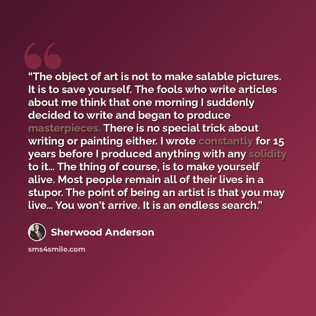 “The object of art is not to make salable pictures. It is to save yourself. The fools who write articles about me think that one morning I suddenly decided to write and began to produce masterpieces. There is no special trick about writing or painting either. I wrote constantly for 15 years before…” quote by Sherwood Anderson