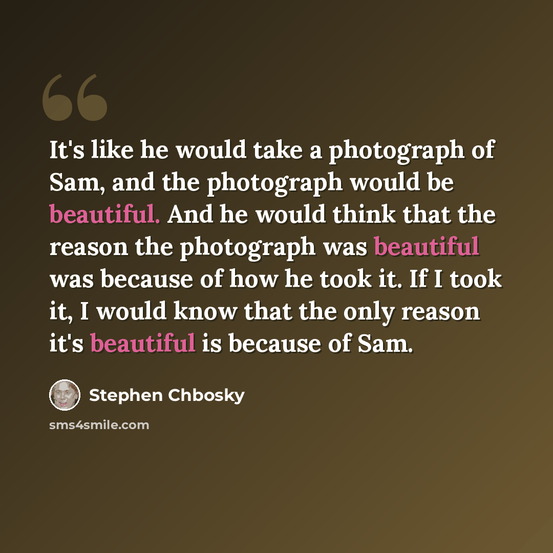 “It's like he would take a photograph of Sam, and the photograph would be beautiful. And he would think that the reason the photograph was beautiful was because of how he took it. If I took it, I would know that the only reason it's beautiful is because of Sam.” quote by Stephen Chbosky