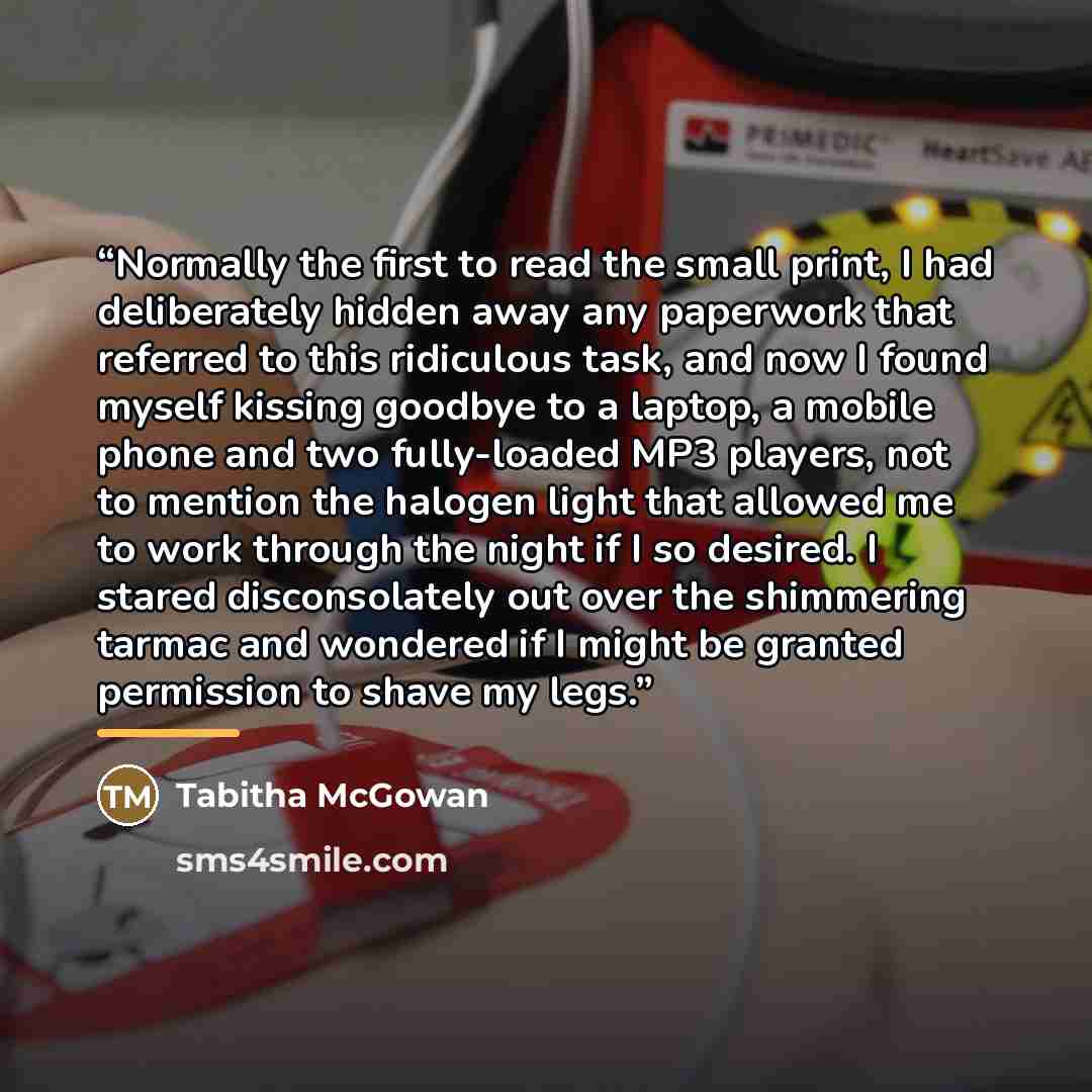 “Normally the first to read the small print, I had deliberately hidden away any paperwork that referred to this ridiculous task, and now I found myself kissing goodbye to a laptop, a mobile phone and two fully-loaded MP3 players, not to mention the halogen light that allowed me to work through the…” quote by Tabitha McGowan