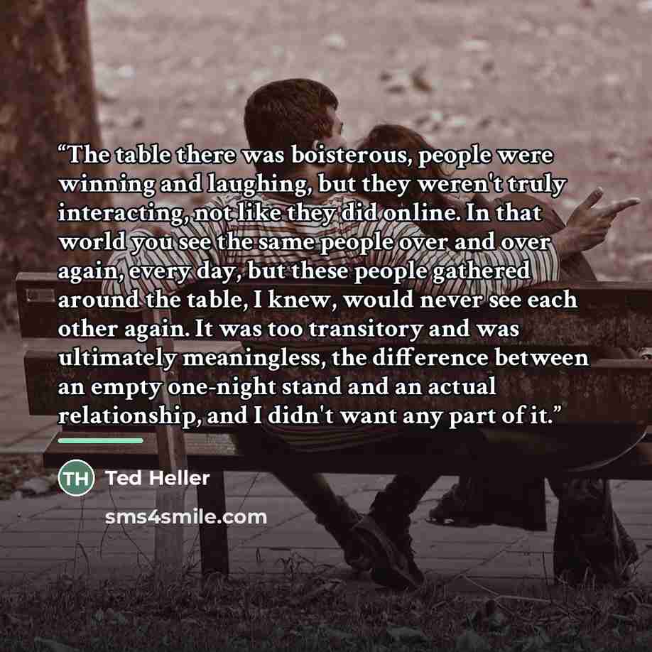 “The table there was boisterous, people were winning and laughing, but they weren't truly interacting, not like they did online. In that world you see the same people over and over again, every day, but these people gathered around the table, I knew, would never see each other again. It was too…” quote by Ted Heller