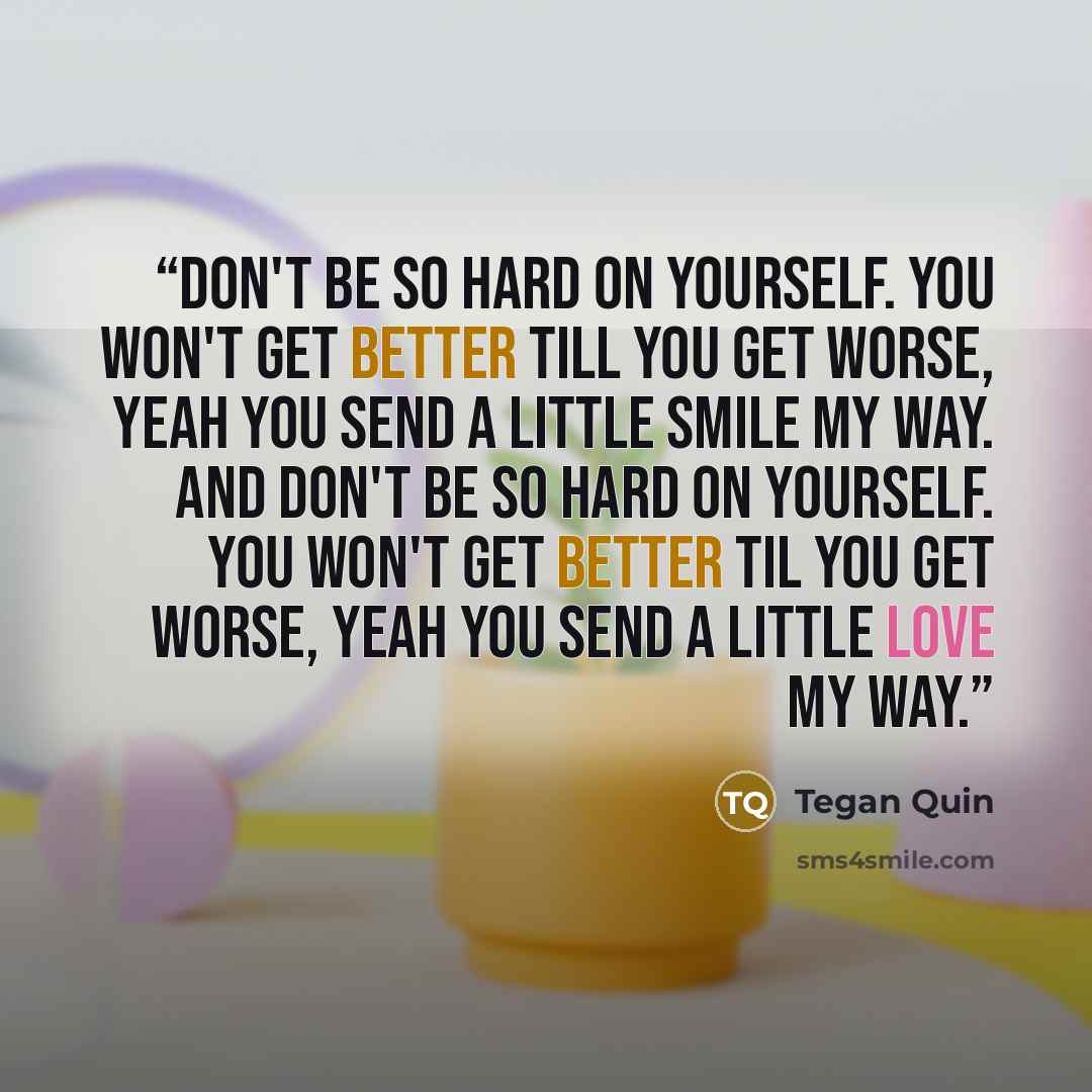 “Don't be so hard on yourself. You won't get better till you get worse, yeah you send a little smile my way. And don't be so hard on yourself. You won't get better til you get worse, yeah you send a little love my way.” quote by Tegan Quin