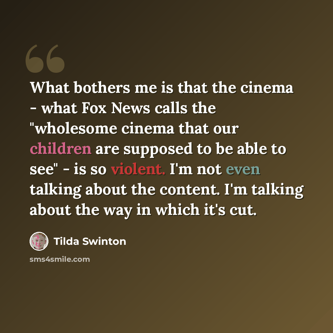 “What bothers me is that the cinema - what Fox News calls the "wholesome cinema that our children are supposed to be able to see" - is so violent. I'm not even talking about the content. I'm talking about the way in which it's cut.” quote by Tilda Swinton