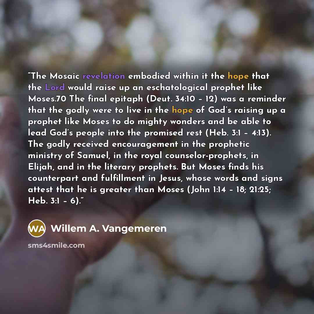 “The Mosaic revelation embodied within it the hope that the Lord would raise up an eschatological prophet like Moses.70 The final epitaph (Deut. 34:10 – 12) was a reminder that the godly were to live in the hope of God’s raising up a prophet like Moses to do mighty wonders and be able to lead God’s…” quote by Willem A. Vangemeren