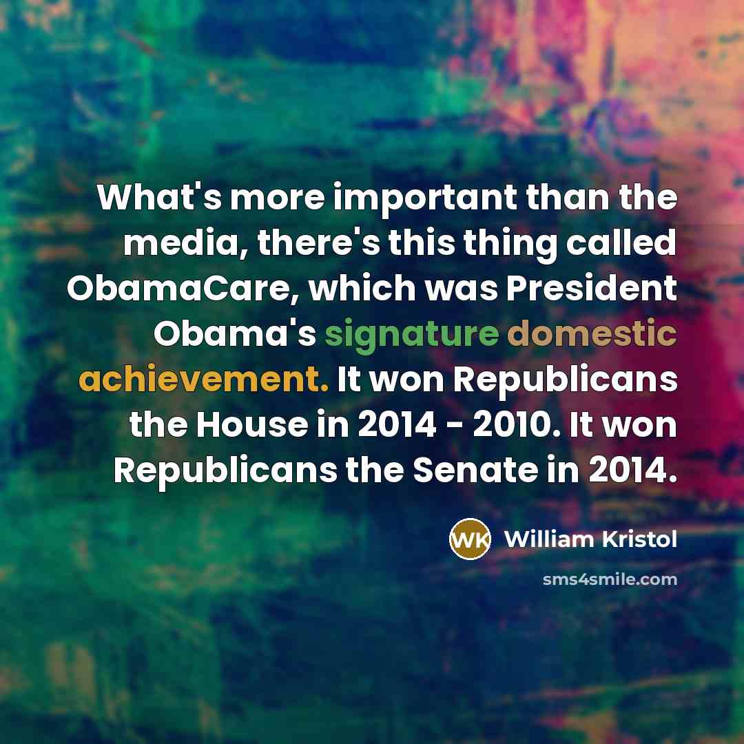 “What's more important than the media, there's this thing called ObamaCare, which was President Obama's signature domestic achievement. It won Republicans the House in 2014 - 2010. It won Republicans the Senate in 2014.” quote by William Kristol