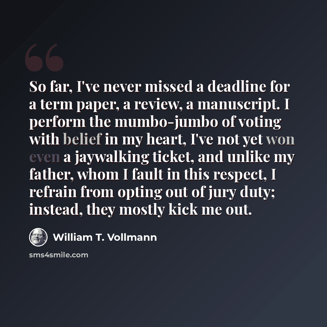“So far, I've never missed a deadline for a term paper, a review, a manuscript. I perform the mumbo-jumbo of voting with belief in my heart, I've not yet won even a jaywalking ticket, and unlike my father, whom I fault in this respect, I refrain from opting out of jury duty; instead, they mostly…” quote by William T. Vollmann