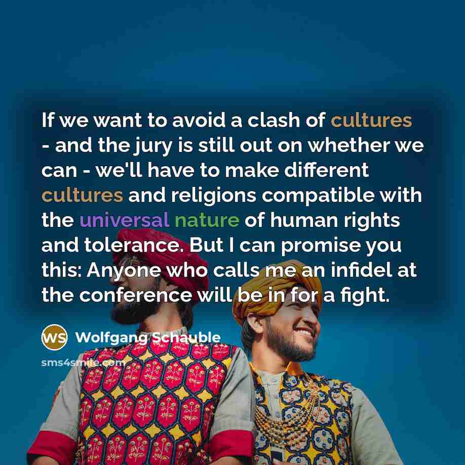 “If we want to avoid a clash of cultures - and the jury is still out on whether we can - we'll have to make different cultures and religions compatible with the universal nature of human rights and tolerance. But I can promise you this: Anyone who calls me an infidel at the conference will be in…” quote by Wolfgang Schauble