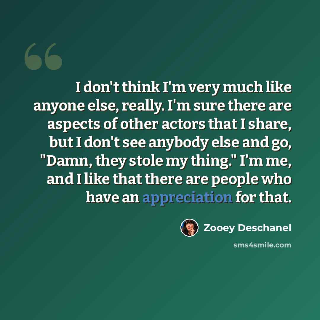 “I don't think I'm very much like anyone else, really. I'm sure there are aspects of other actors that I share, but I don't see anybody else and go, "Damn, they stole my thing." I'm me, and I like that there are people who have an appreciation for that.” quote by Zooey Deschanel
