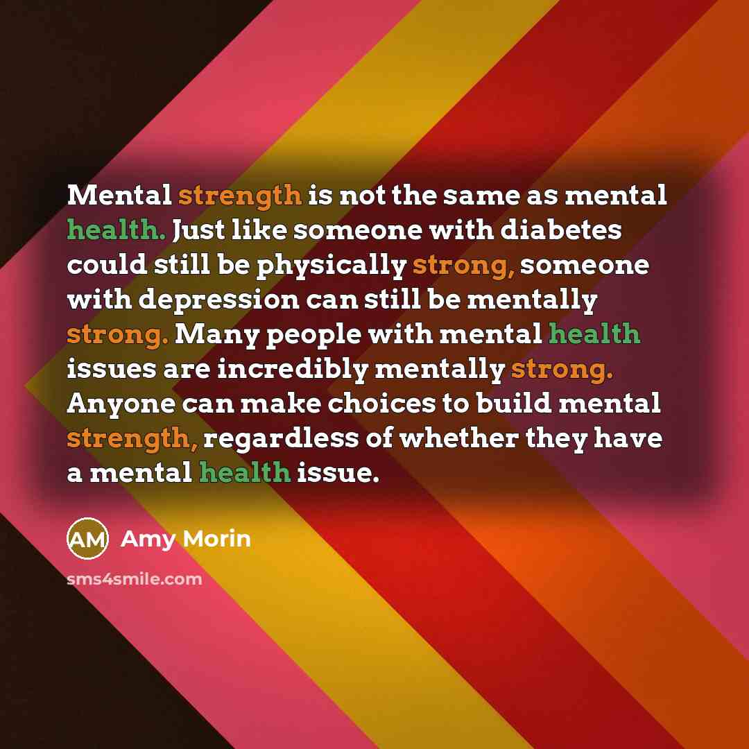 “Mental strength is not the same as mental health. Just like someone with diabetes could still be physically strong, someone with depression can still be mentally strong. Many people with mental health issues are incredibly mentally strong. Anyone can make choices to build mental strength…” quote by Amy Morin