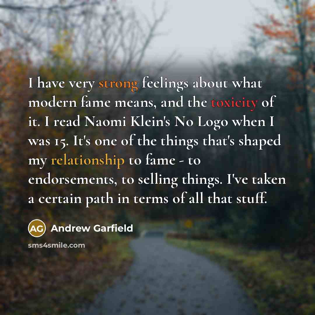 “I have very strong feelings about what modern fame means, and the toxicity of it. I read Naomi Klein's No Logo when I was 15. It's one of the things that's shaped my relationship to fame - to endorsements, to selling things. I've taken a certain path in terms of all that stuff.” quote by Andrew Garfield