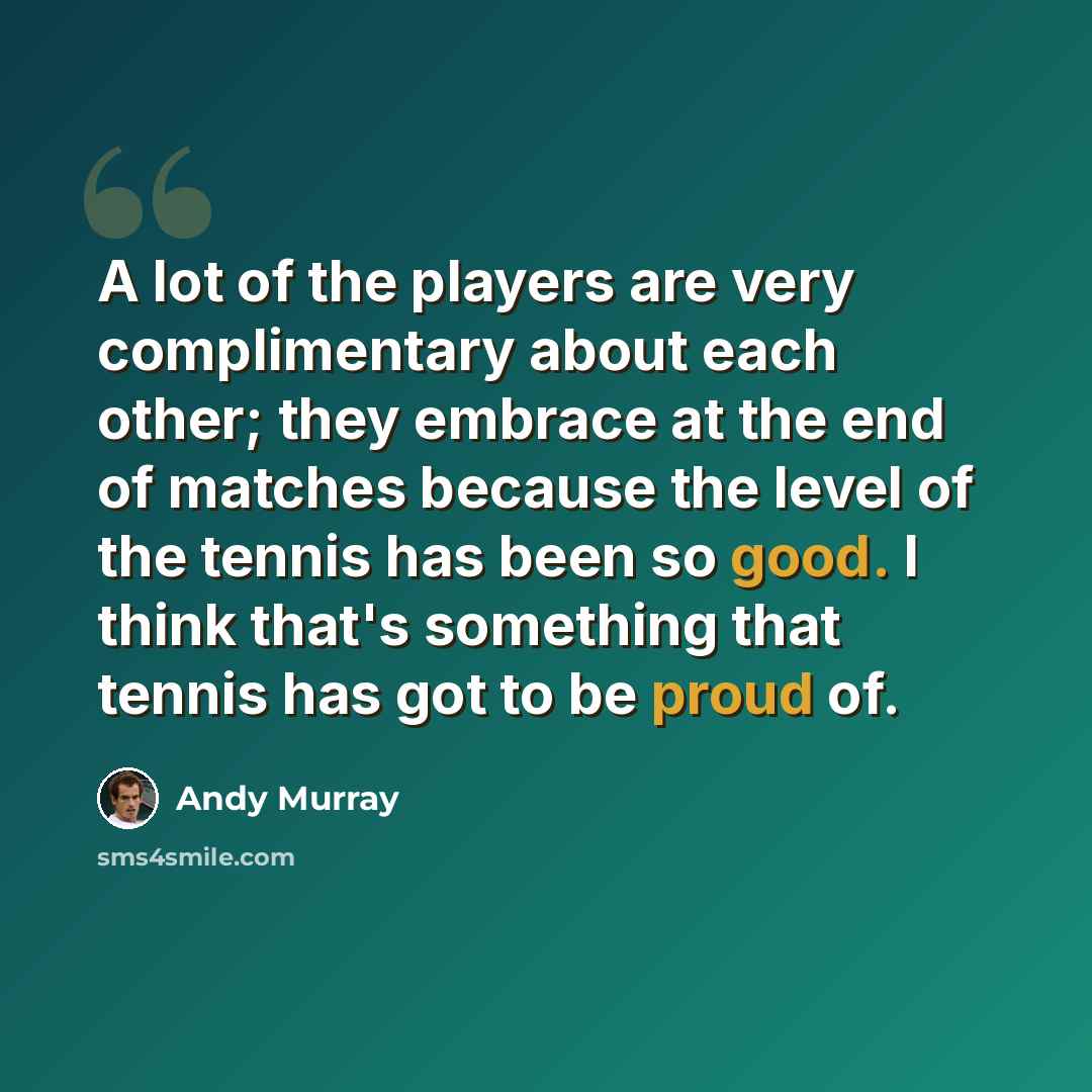 “A lot of the players are very complimentary about each other; they embrace at the end of matches because the level of the tennis has been so good. I think that's something that tennis has got to be proud of.” quote by Andy Murray