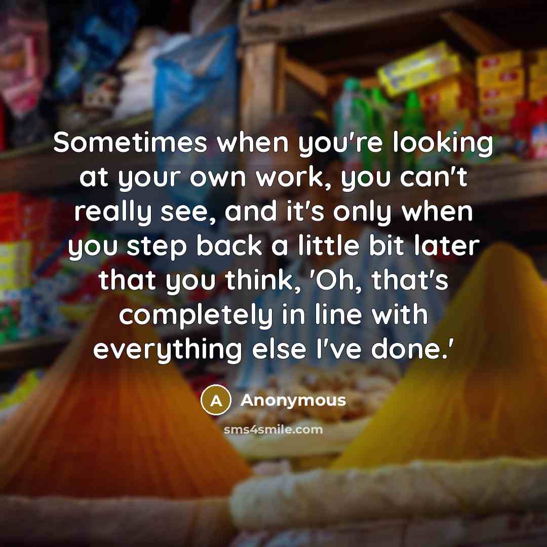 “Sometimes when you're looking at your own work, you can't really see, and it's only when you step back a little bit later that you think, 'Oh, that's completely in line with everything else I've done.'” quote by Anonymous