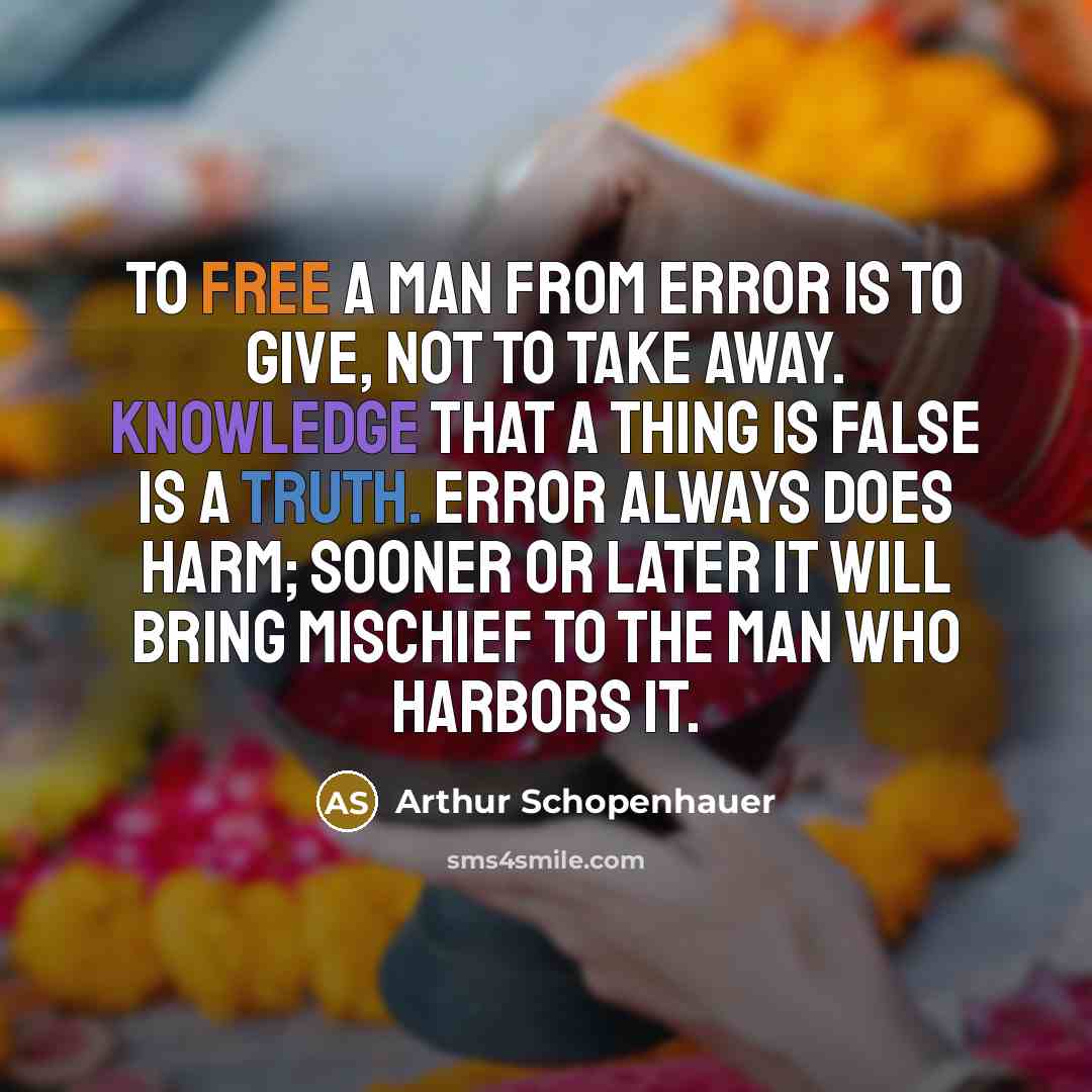 “To free a man from error is to give, not to take away. Knowledge that a thing is false is a truth. Error always does harm; sooner or later it will bring mischief to the man who harbors it.” quote by Arthur Schopenhauer