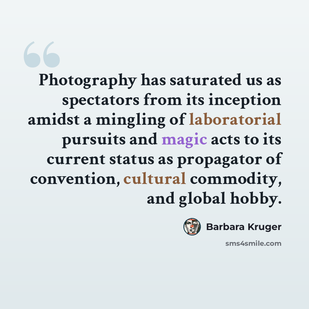 “Photography has saturated us as spectators from its inception amidst a mingling of laboratorial pursuits and magic acts to its current status as propagator of convention, cultural commodity, and global hobby.” quote by Barbara Kruger