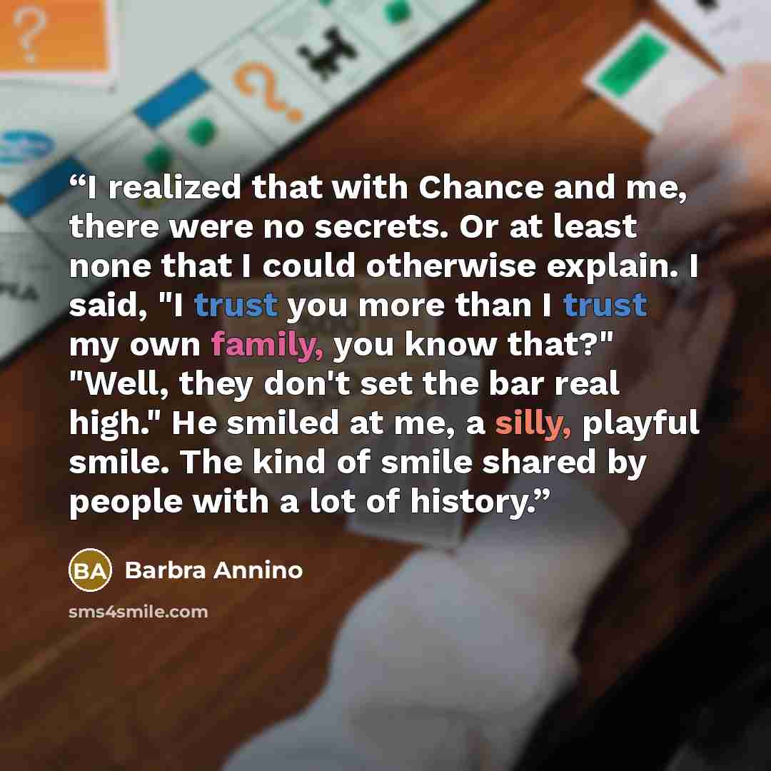“I realized that with Chance and me, there were no secrets. Or at least none that I could otherwise explain. I said, "I trust you more than I trust my own family, you know that?" "Well, they don't set the bar real high." He smiled at me, a silly, playful smile. The kind of smile shared by people…” quote by Barbra Annino