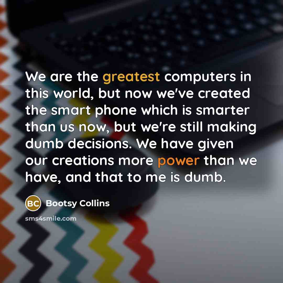 “We are the greatest computers in this world, but now we've created the smart phone which is smarter than us now, but we're still making dumb decisions. We have given our creations more power than we have, and that to me is dumb.” quote by Bootsy Collins