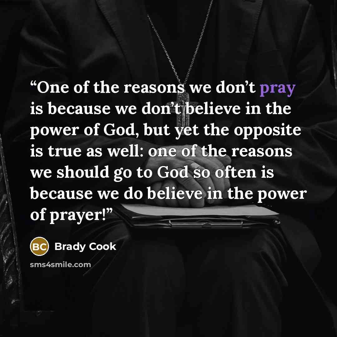 “One of the reasons we don’t pray is because we don’t believe in the power of God, but yet the opposite is true as well: one of the reasons we should go to God so often is because we do believe in the power of prayer!” quote by Brady Cook