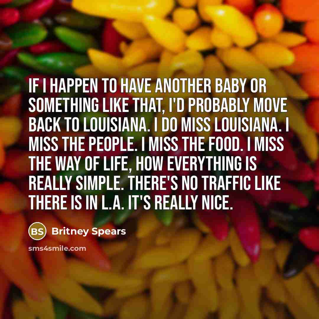 “If I happen to have another baby or something like that, I'd probably move back to Louisiana. I do miss Louisiana. I miss the people. I miss the food. I miss the way of life, how everything is really simple. There's no traffic like there is in L.A. It's really nice.” quote by Britney Spears
