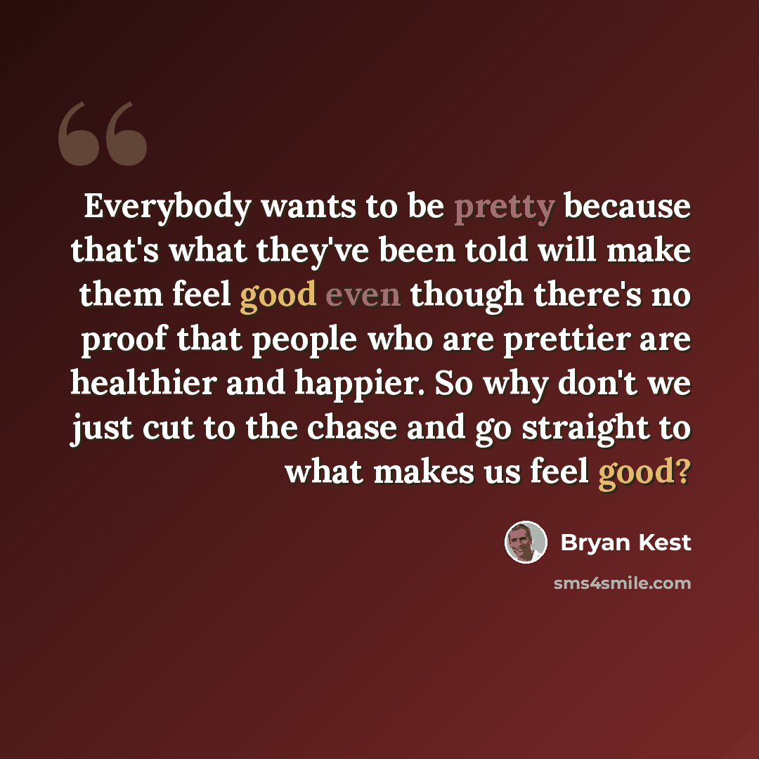 “Everybody wants to be pretty because that's what they've been told will make them feel good even though there's no proof that people who are prettier are healthier and happier. So why don't we just cut to the chase and go straight to what makes us feel good?” quote by Bryan Kest