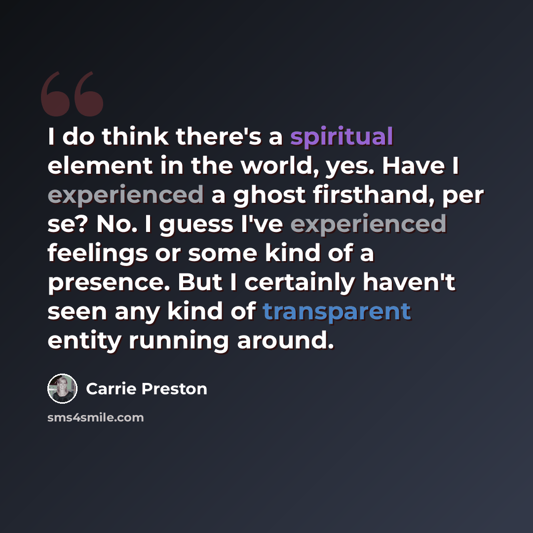 “I do think there's a spiritual element in the world, yes. Have I experienced a ghost firsthand, per se? No. I guess I've experienced feelings or some kind of a presence. But I certainly haven't seen any kind of transparent entity running around.” quote by Carrie Preston