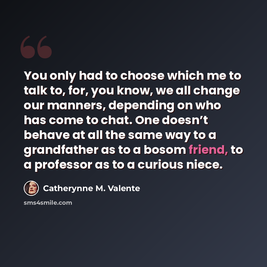 “You only had to choose which me to talk to, for, you know, we all change our manners, depending on who has come to chat. One doesn’t behave at all the same way to a grandfather as to a bosom friend, to a professor as to a curious niece.” quote by Catherynne M. Valente