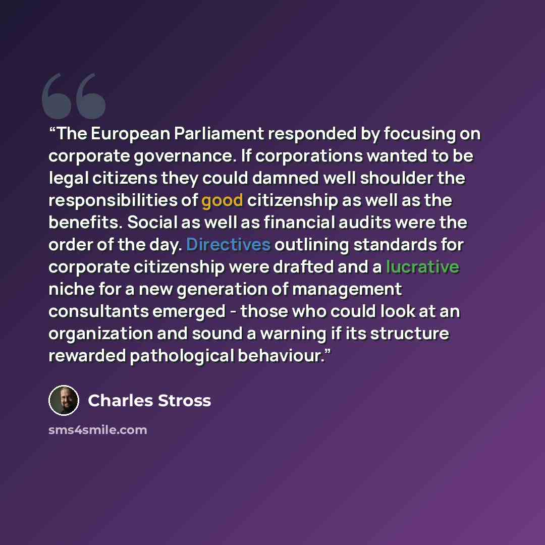 “The European Parliament responded by focusing on corporate governance. If corporations wanted to be legal citizens they could damned well shoulder the responsibilities of good citizenship as well as the benefits. Social as well as financial audits were the order of the day. Directives outlining…” quote by Charles Stross