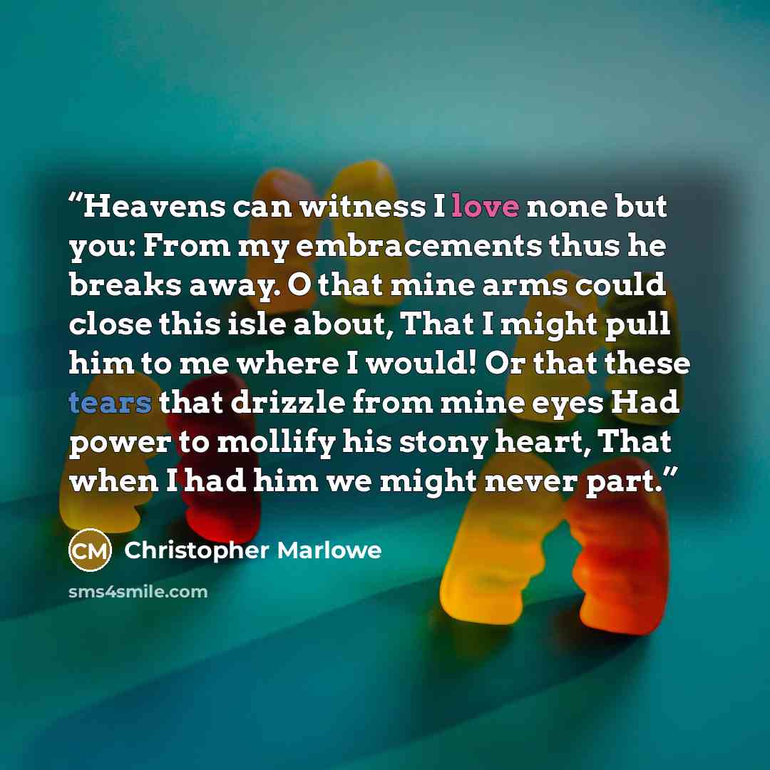 “Heavens can witness I love none but you: From my embracements thus he breaks away. O that mine arms could close this isle about, That I might pull him to me where I would! Or that these tears that drizzle from mine eyes Had power to mollify his stony heart, That when I had him we might never part.” quote by Christopher Marlowe