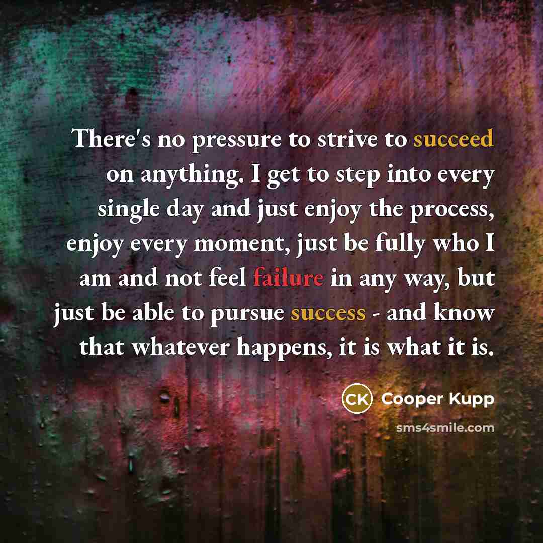“There's no pressure to strive to succeed on anything. I get to step into every single day and just enjoy the process, enjoy every moment, just be fully who I am and not feel failure in any way, but just be able to pursue success - and know that whatever happens, it is what it is.” quote by Cooper Kupp