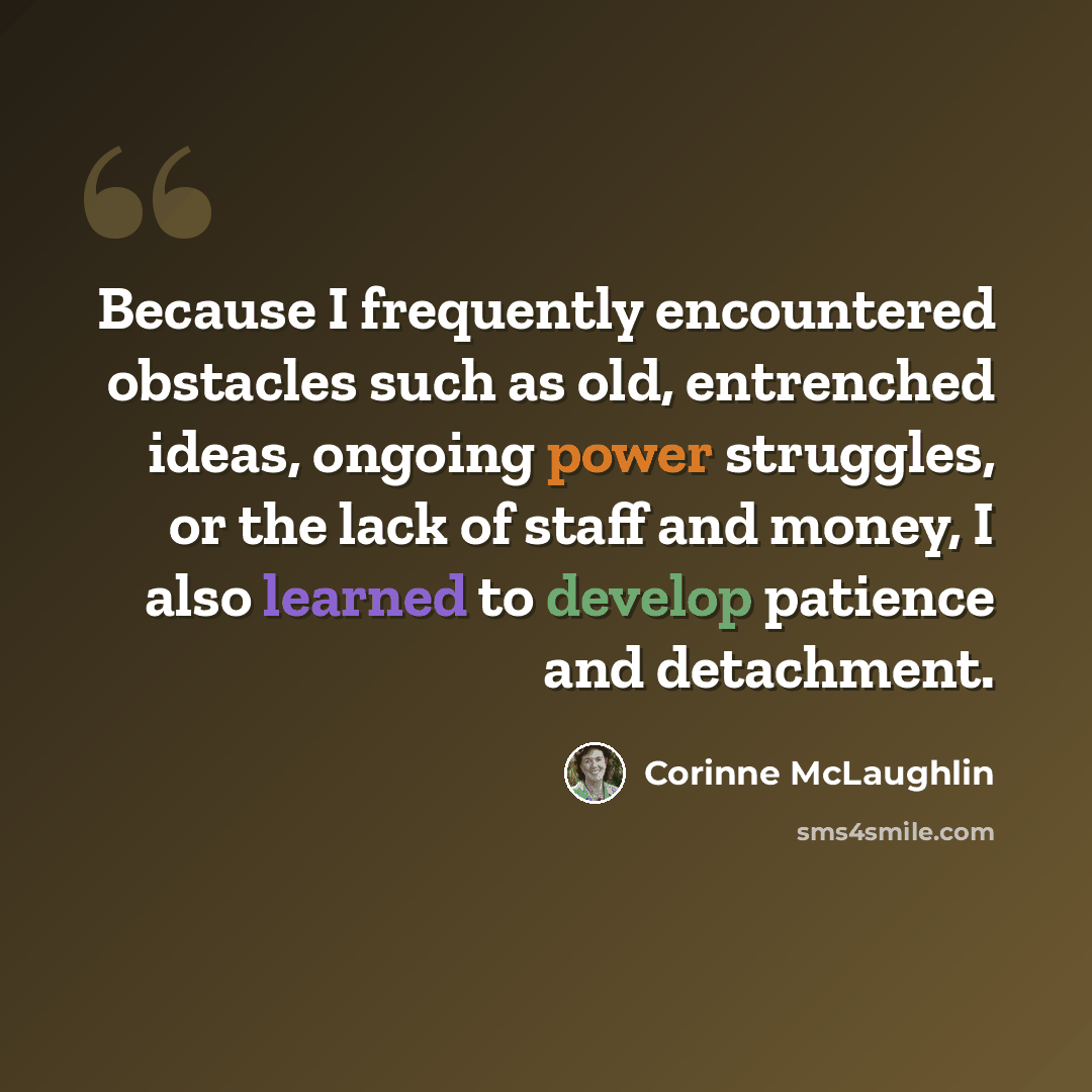 “Because I frequently encountered obstacles such as old, entrenched ideas, ongoing power struggles, or the lack of staff and money, I also learned to develop patience and detachment.” quote by Corinne McLaughlin