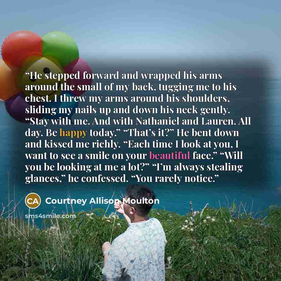 “He stepped forward and wrapped his arms around the small of my back, tugging me to his chest. I threw my arms around his shoulders, sliding my nails up and down his neck gently. “Stay with me. And with Nathaniel and Lauren. All day. Be happy today.” “That’s it?” He bent down and kissed me richly…” quote by Courtney Allison Moulton