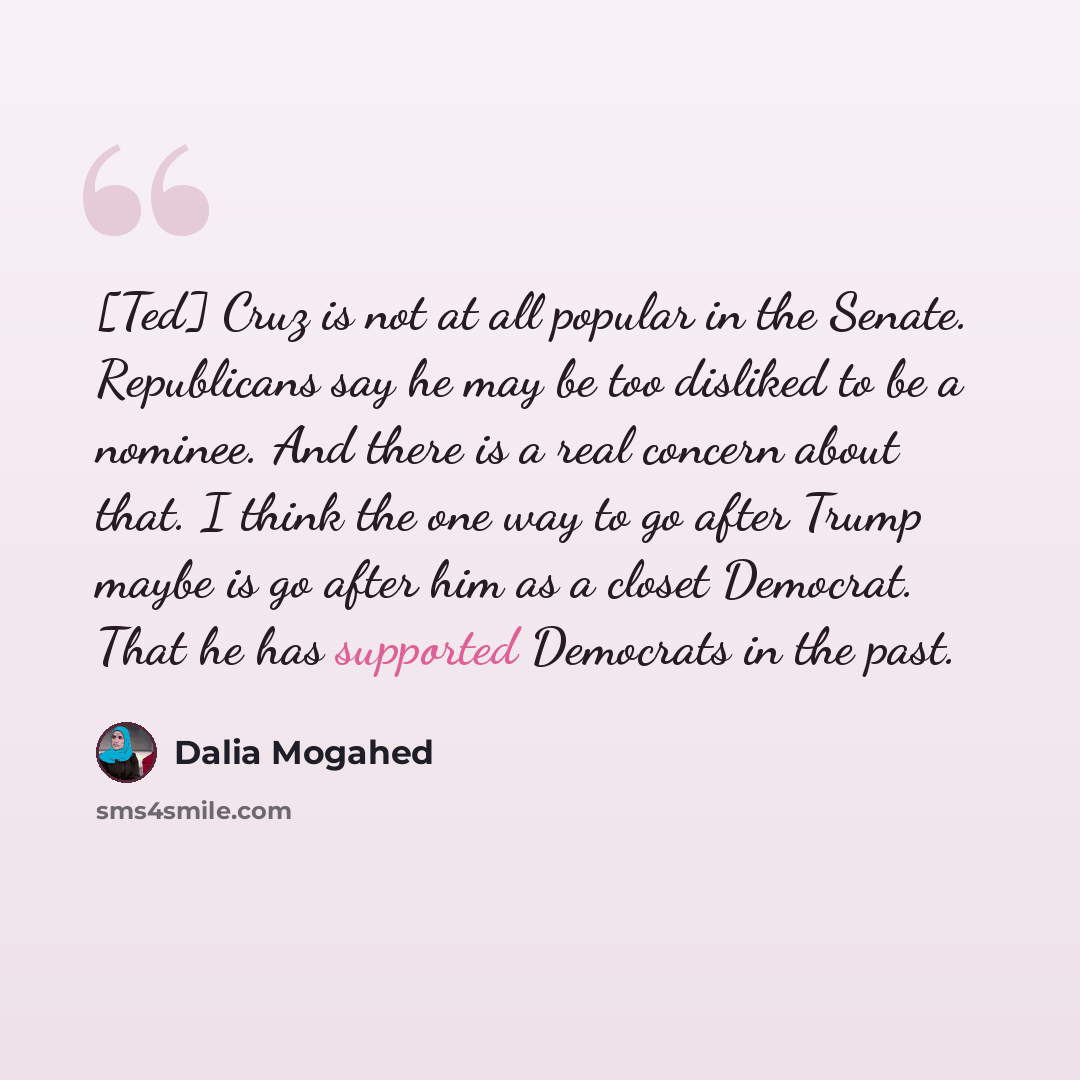 “[Ted] Cruz is not at all popular in the Senate. Republicans say he may be too disliked to be a nominee. And there is a real concern about that. I think the one way to go after Trump maybe is go after him as a closet Democrat. That he has supported Democrats in the past.” quote by Dalia Mogahed