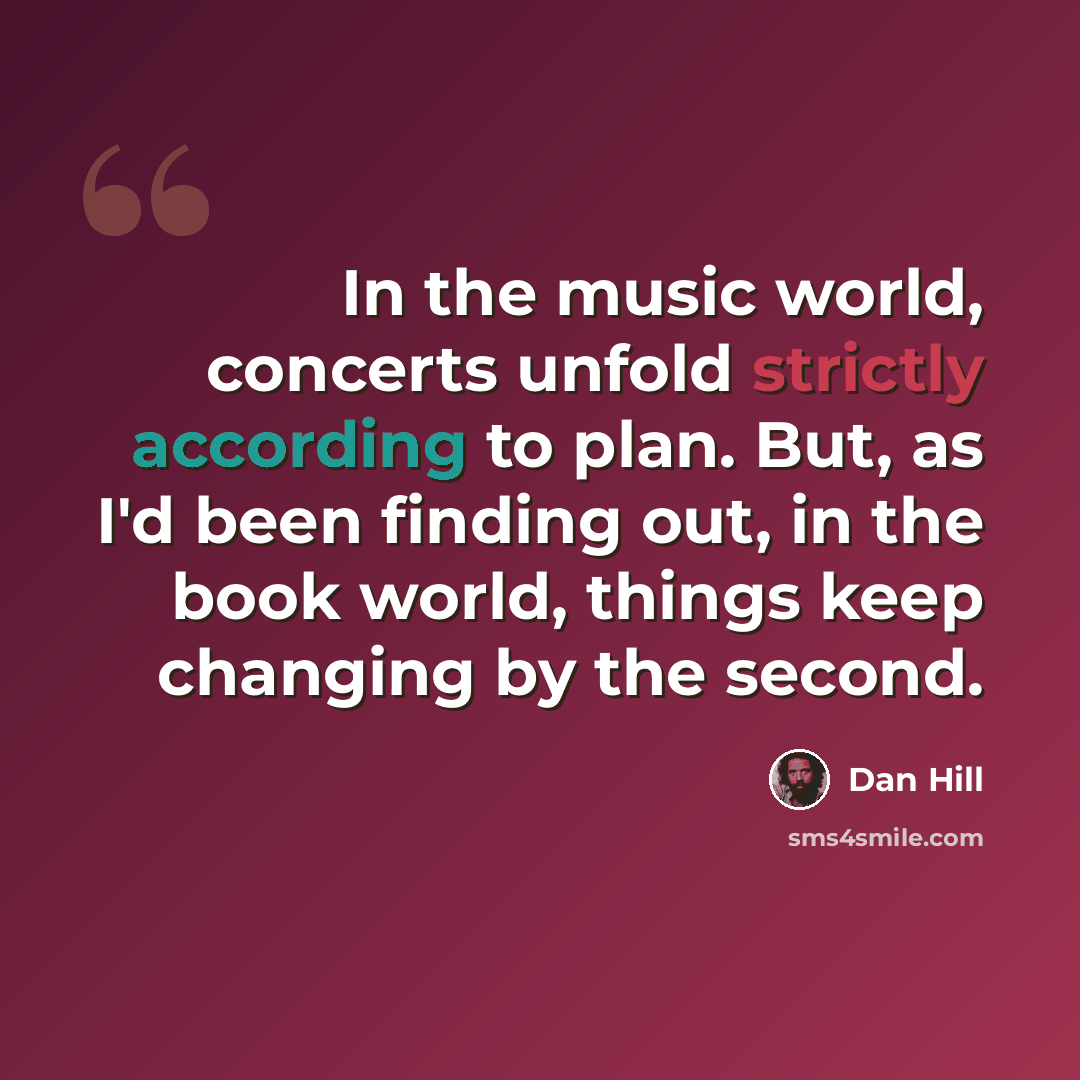 “In the music world, concerts unfold strictly according to plan. But, as I'd been finding out, in the book world, things keep changing by the second.” quote by Dan Hill