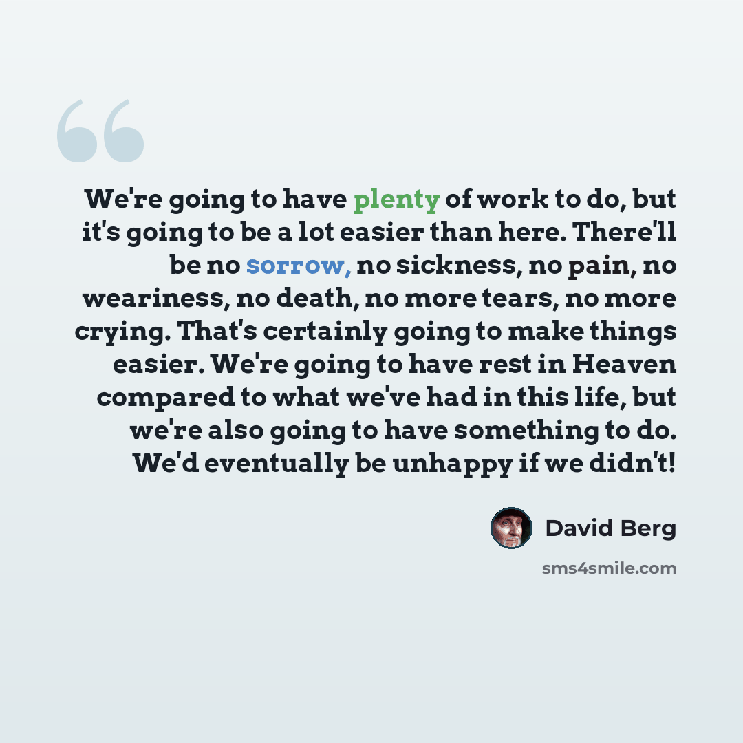 “We're going to have plenty of work to do, but it's going to be a lot easier than here. There'll be no sorrow, no sickness, no pain, no weariness, no death, no more tears, no more crying. That's certainly going to make things easier. We're going to have rest in Heaven compared to what we've had in…” quote by David Berg
