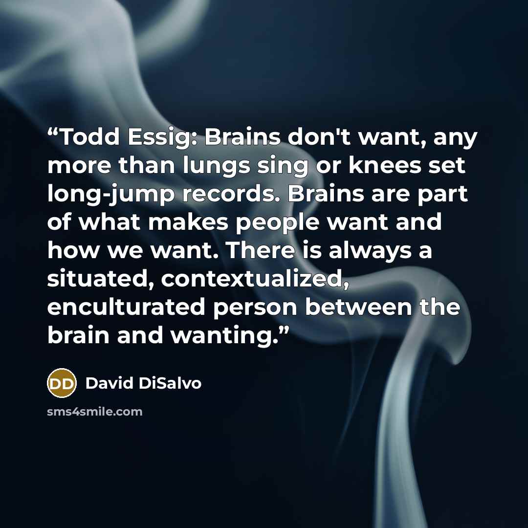 “Todd Essig: Brains don't want, any more than lungs sing or knees set long-jump records. Brains are part of what makes people want and how we want. There is always a situated, contextualized, enculturated person between the brain and wanting.” quote by David DiSalvo
