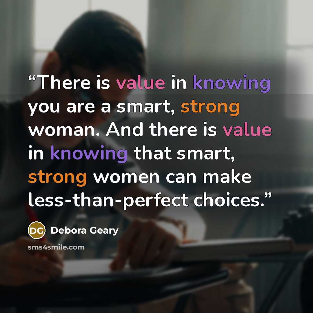 “There is value in knowing you are a smart, strong woman. And there is value in knowing that smart, strong women can make less-than-perfect choices.” quote by Debora Geary