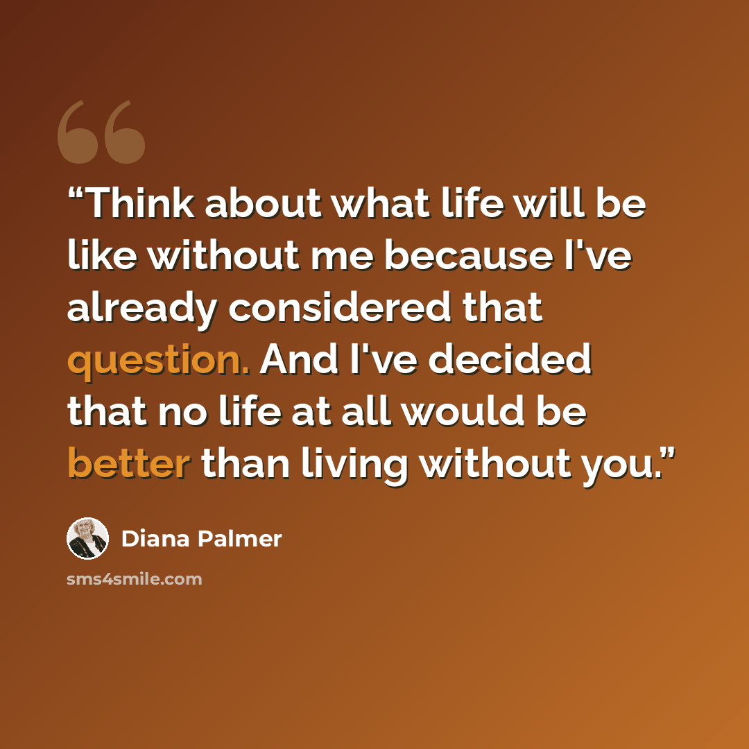 “Think about what life will be like without me because I've already considered that question. And I've decided that no life at all would be better than living without you.” quote by Diana Palmer