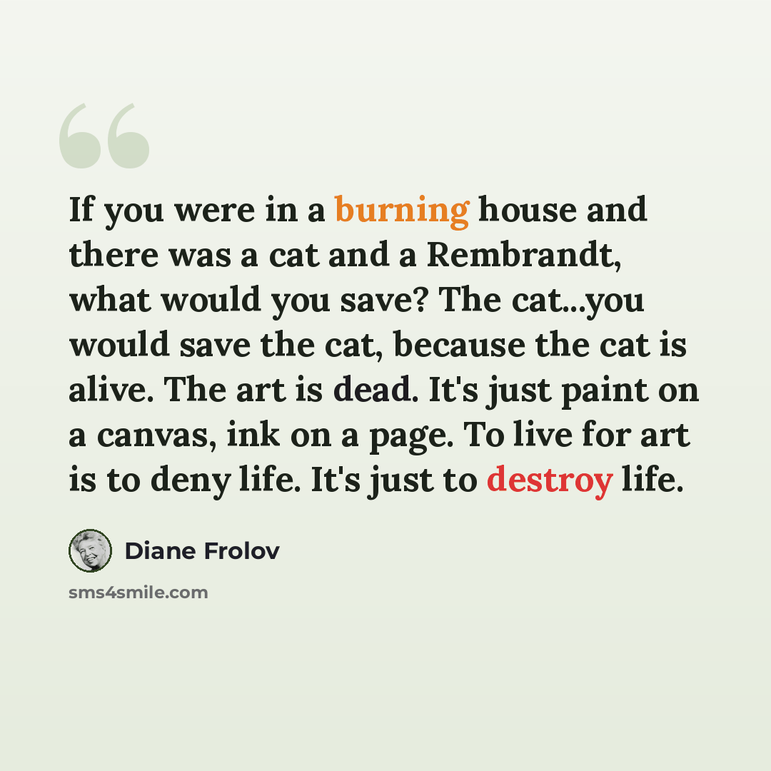“If you were in a burning house and there was a cat and a Rembrandt, what would you save? The cat...you would save the cat, because the cat is alive. The art is dead. It's just paint on a canvas, ink on a page. To live for art is to deny life. It's just to destroy life.” quote by Diane Frolov