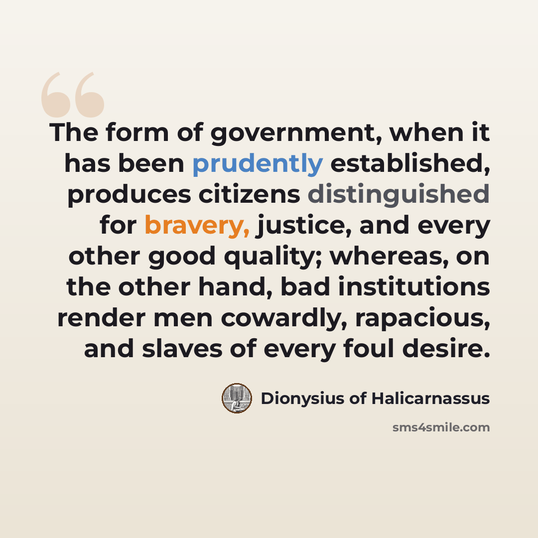 “The form of government, when it has been prudently established, produces citizens distinguished for bravery, justice, and every other good quality; whereas, on the other hand, bad institutions render men cowardly, rapacious, and slaves of every foul desire.” quote by Dionysius of Halicarnassus