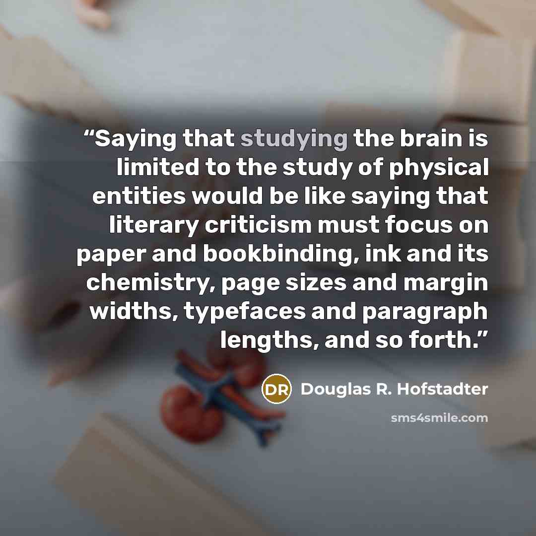“Saying that studying the brain is limited to the study of physical entities would be like saying that literary criticism must focus on paper and bookbinding, ink and its chemistry, page sizes and margin widths, typefaces and paragraph lengths, and so forth.” quote by Douglas R. Hofstadter