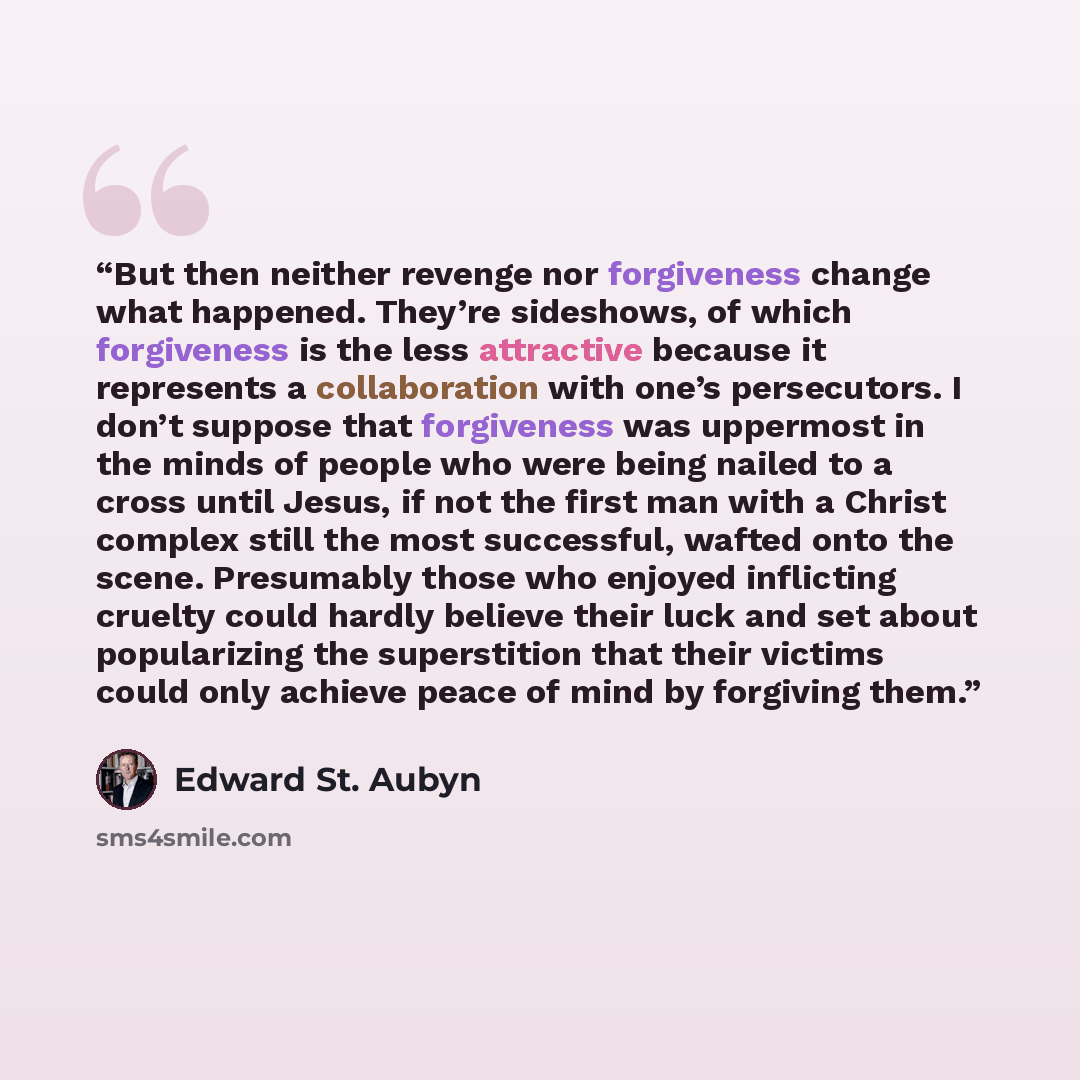 “But then neither revenge nor forgiveness change what happened. They’re sideshows, of which forgiveness is the less attractive because it represents a collaboration with one’s persecutors. I don’t suppose that forgiveness was uppermost in the minds of people who were being nailed to a cross until…” quote by Edward St. Aubyn
