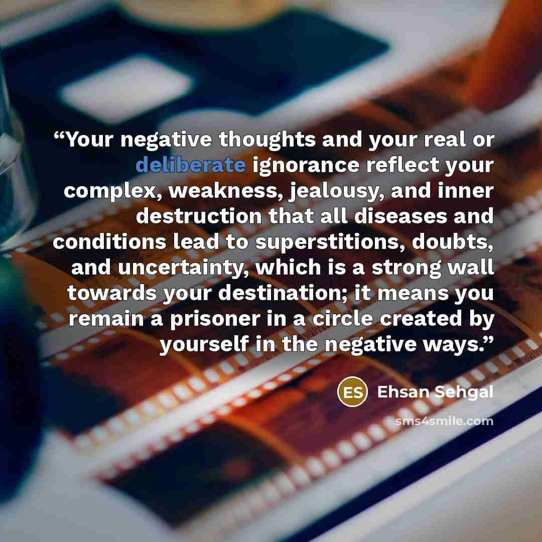 “Your negative thoughts and your real or deliberate ignorance reflect your complex, weakness, jealousy, and inner destruction that all diseases and conditions lead to superstitions, doubts, and uncertainty, which is a strong wall towards your destination; it means you remain a prisoner in a circle…” quote by Ehsan Sehgal