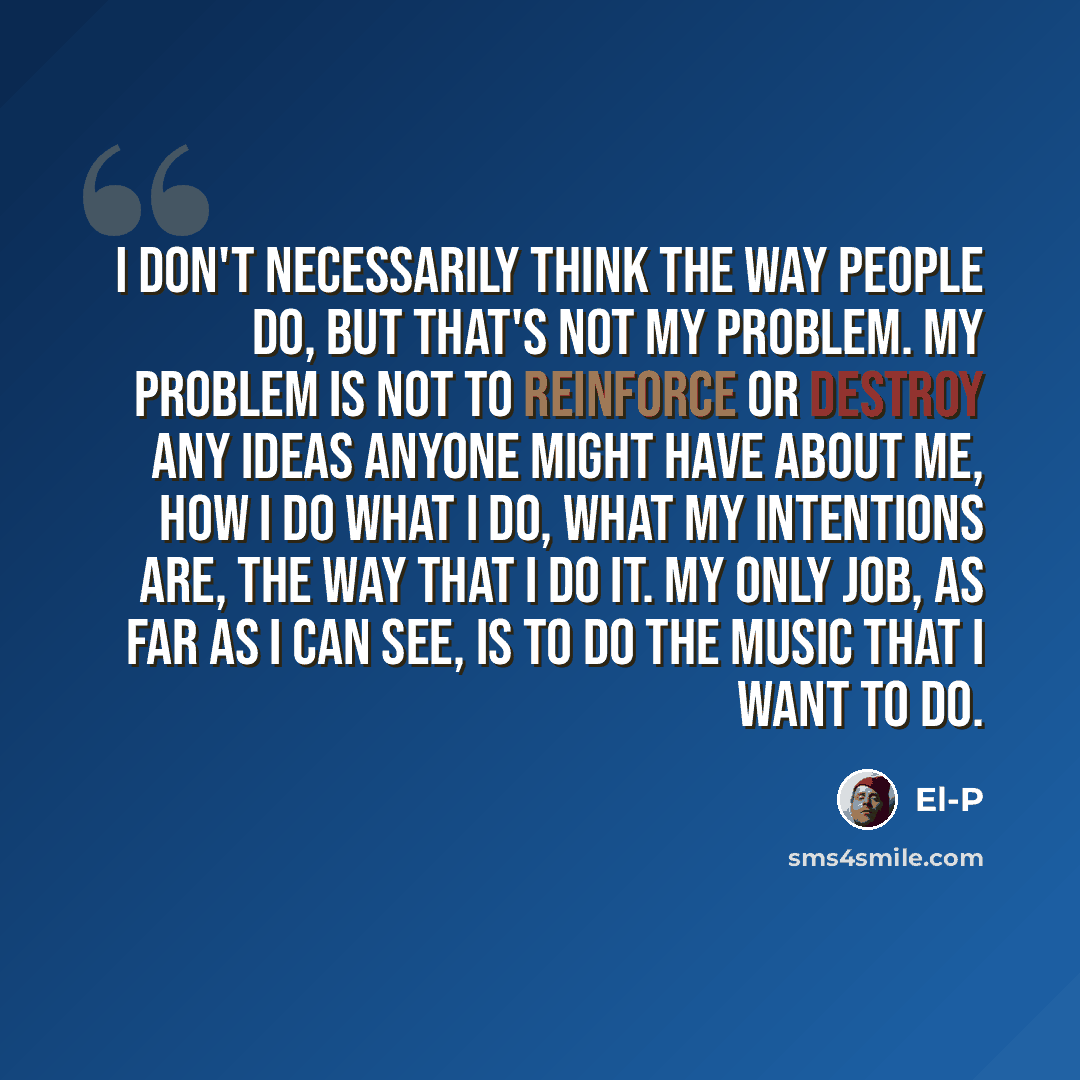 “I don't necessarily think the way people do, but that's not my problem. My problem is not to reinforce or destroy any ideas anyone might have about me, how I do what I do, what my intentions are, the way that I do it. My only job, as far as I can see, is to do the music that I want to do.” quote by El-P