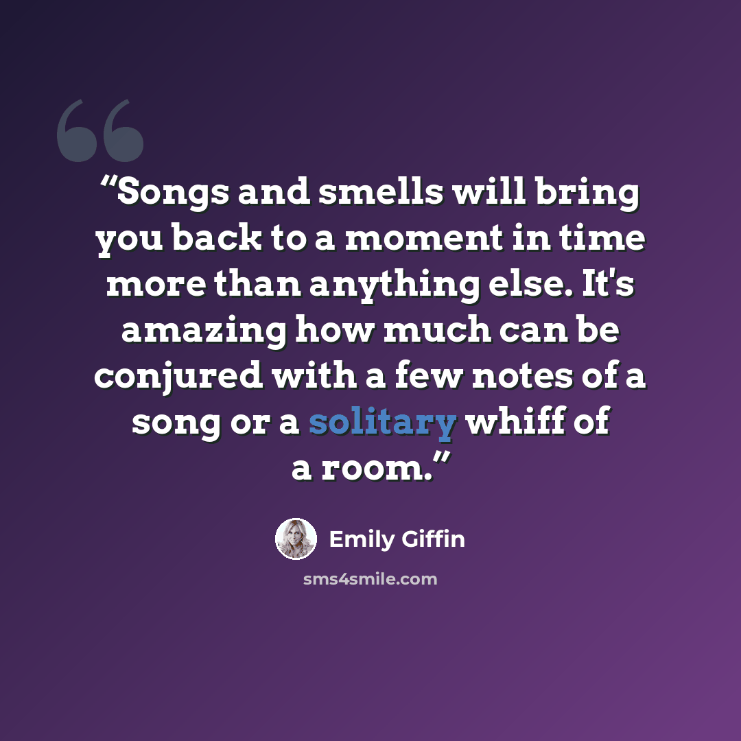 “Songs and smells will bring you back to a moment in time more than anything else. It's amazing how much can be conjured with a few notes of a song or a solitary whiff of a room.” quote by Emily Giffin