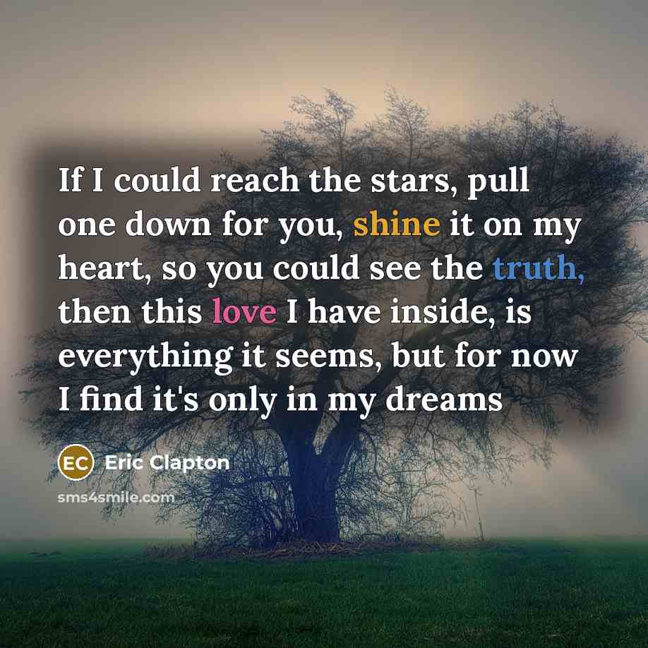 “If I could reach the stars, pull one down for you, shine it on my heart, so you could see the truth, then this love I have inside, is everything it seems, but for now I find it's only in my dreams” quote by Eric Clapton