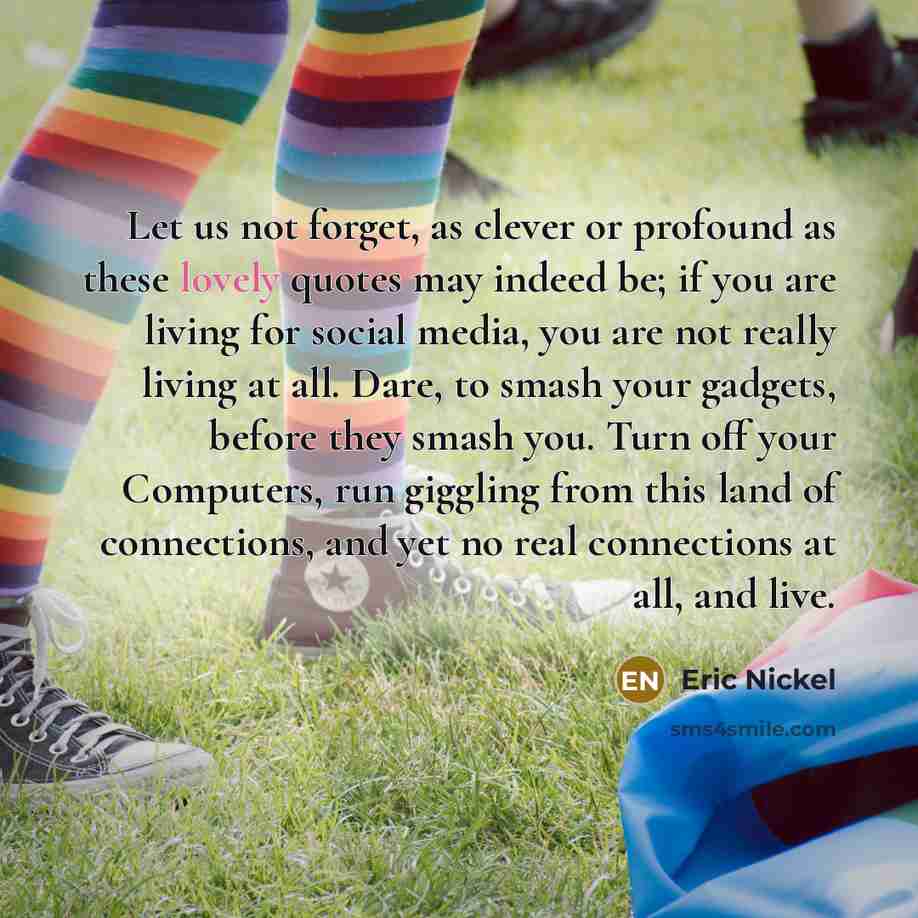 “Let us not forget, as clever or profound as these lovely quotes may indeed be; if you are living for social media, you are not really living at all. Dare, to smash your gadgets, before they smash you. Turn off your Computers, run giggling from this land of connections, and yet no real connections…” quote by Eric Nickel