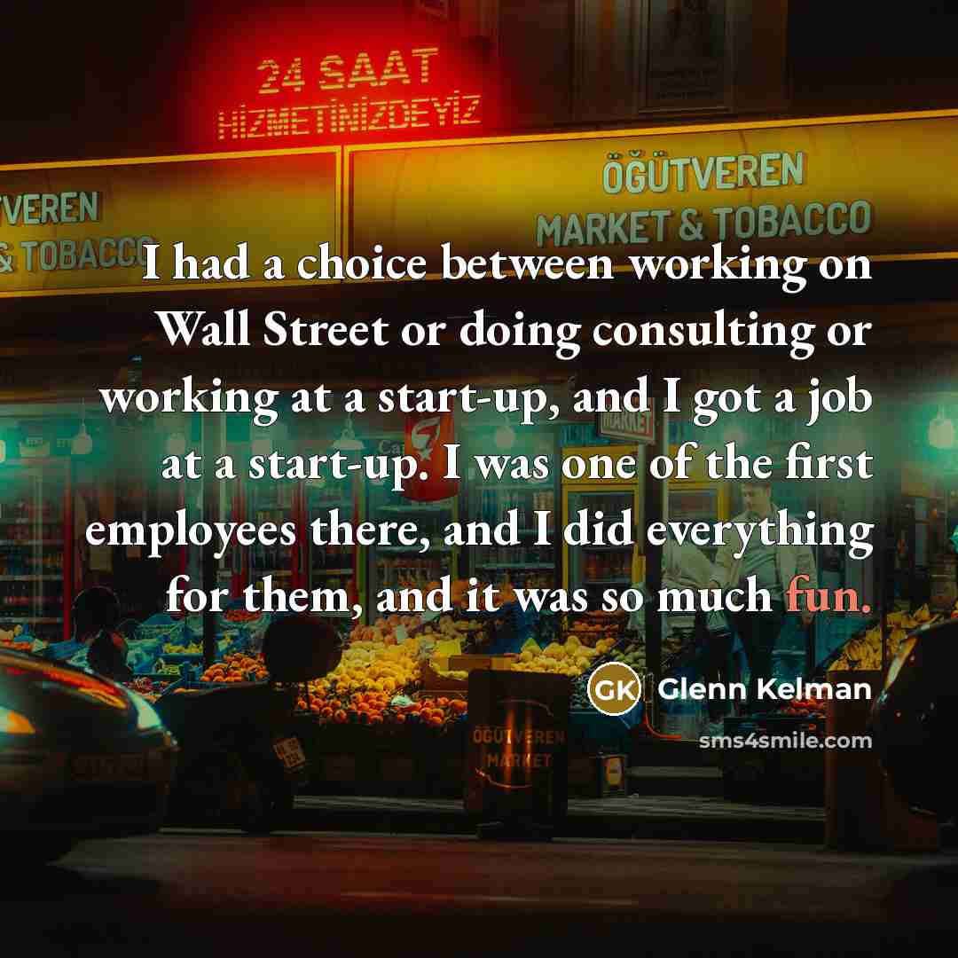 “I had a choice between working on Wall Street or doing consulting or working at a start-up, and I got a job at a start-up. I was one of the first employees there, and I did everything for them, and it was so much fun.” quote by Glenn Kelman
