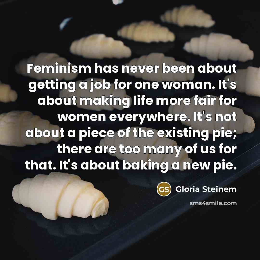 “Feminism has never been about getting a job for one woman. It's about making life more fair for women everywhere. It's not about a piece of the existing pie; there are too many of us for that. It's about baking a new pie.” quote by Gloria Steinem