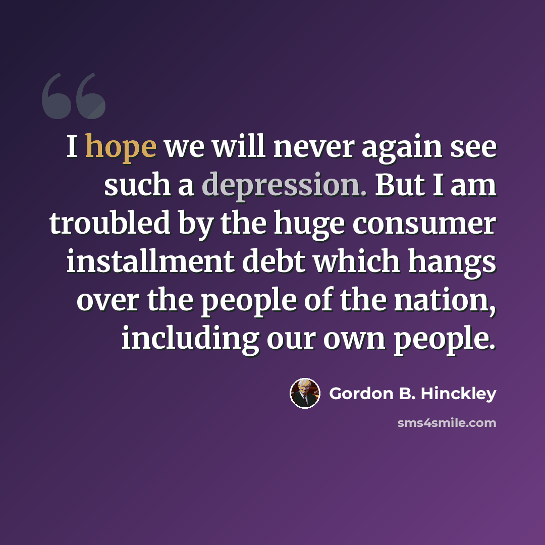 “I hope we will never again see such a depression. But I am troubled by the huge consumer installment debt which hangs over the people of the nation, including our own people.” quote by Gordon B. Hinckley