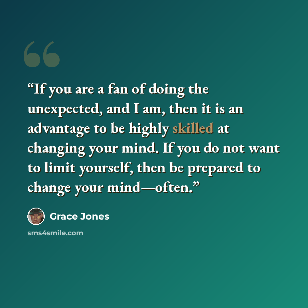 “If you are a fan of doing the unexpected, and I am, then it is an advantage to be highly skilled at changing your mind. If you do not want to limit yourself, then be prepared to change your mind—often.” quote by Grace Jones