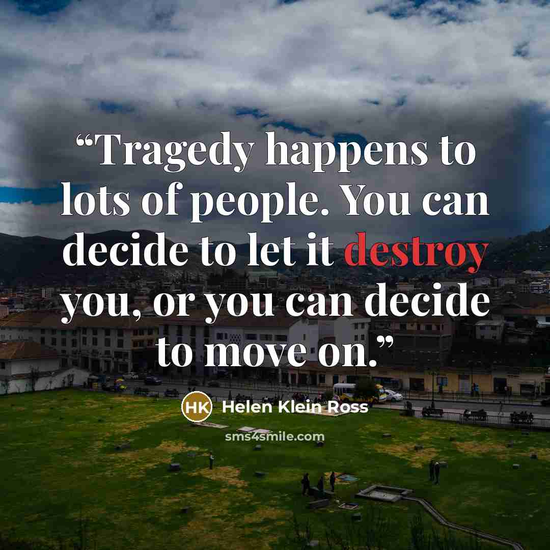 “Tragedy happens to lots of people. You can decide to let it destroy you, or you can decide to move on.” quote by Helen Klein Ross