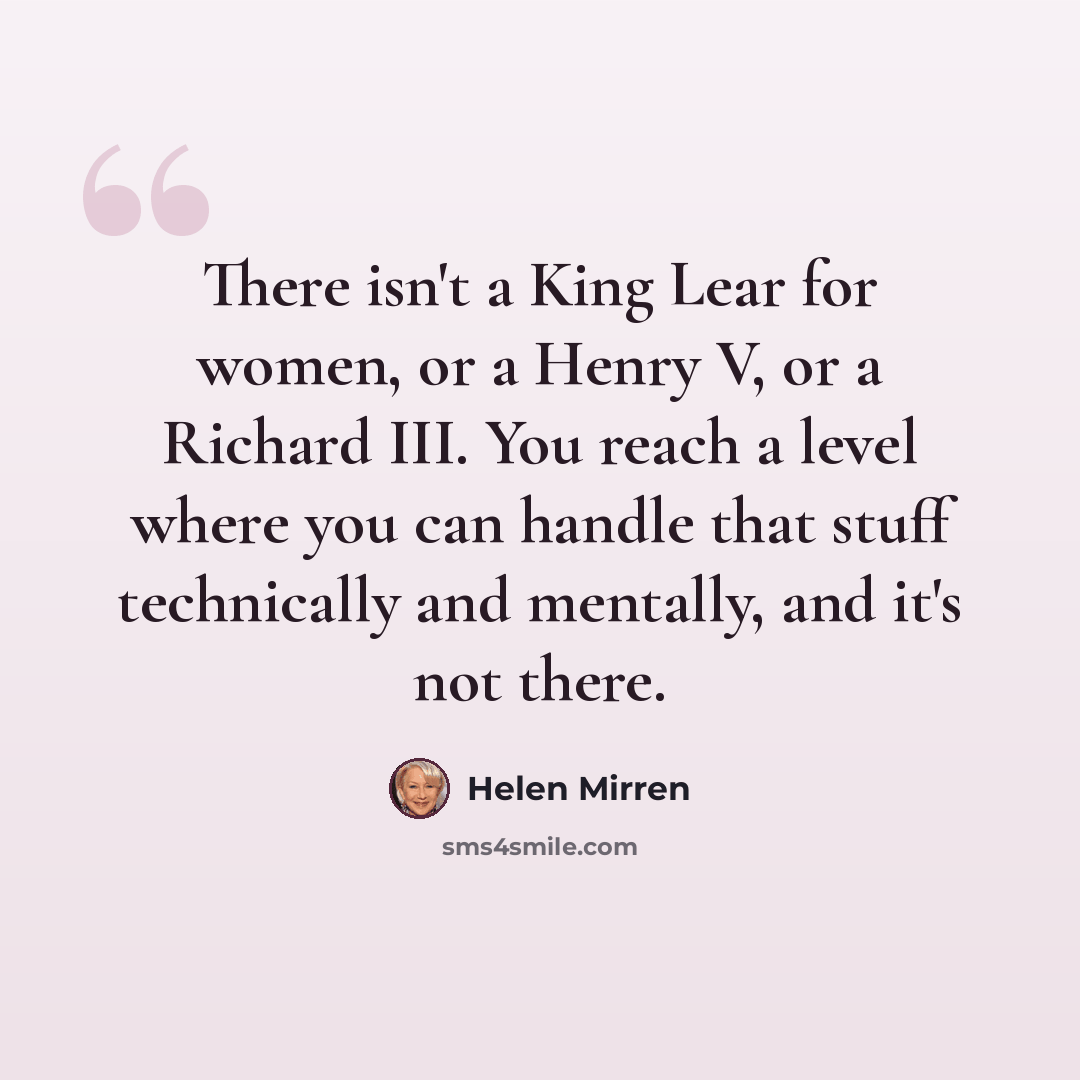 “There isn't a King Lear for women, or a Henry V, or a Richard III. You reach a level where you can handle that stuff technically and mentally, and it's not there.” quote by Helen Mirren